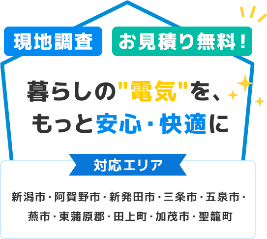 現地調査・お見積り無料！暮らしの'電気'を、もっと安心・快適に 対応エリア 新潟市・阿賀野市・新発田市・三条市・五泉市・燕市・東蒲原郡